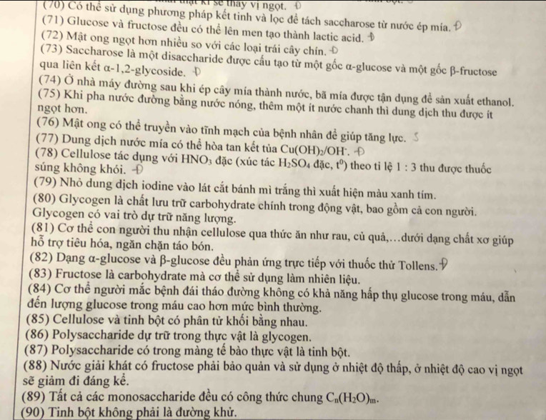 thật ki sẽ thay vị ngọt.
(70) Có thể sử dụng phương pháp kết tinh và lọc đề tách saccharose từ nước ép mía.
(71) Glucose và fructose đều có thể lên men tạo thành lactic acid.
(72) Mật ong ngọt hơn nhiều so với các loại trái cây chín.
(73) Saccharose là một disaccharide được cấu tạo từ một gốc α-glucose và một gốc β-fructose
qua liên kết α-1,2-glycoside.
(74) Ở nhà máy đường sau khi ép cây mía thành nước, bã mía được tận dụng đề sản xuất ethanol.
(75) Khi pha nước đường bằng nước nóng, thêm một ít nước chanh thì dung dịch thu được ít
ngọt hơn.
(76) Mật ong có thể truyền vào tĩnh mạch của bệnh nhân để giúp tăng lực.
(77) Dung dịch nước mía có thể hòa tan kết tủa Cu(OH)_2/OH^-.
(78) Cellulose tác dụng với HNO_3 đặc (xúc tác H_2SO_4dac,t^0) theo tỉ lệ 1:3
súng không khói. thu được thuốc
(79) Nhỏ dung dịch iodine vào lát cắt bánh mì trắng thì xuất hiện màu xanh tím.
(80) Glycogen là chất lưu trữ carbohydrate chính trong động vật, bao gồm cả con người.
Glycogen có vai trò dự trữ năng lượng.
(81) Cơ thể con người thu nhận cellulose qua thức ăn như rau, củ quả,.dưới dạng chất xơ giúp
hỗ trợ tiêu hóa, ngăn chặn táo bón.
(82) Dạng α-glucose và β-glucose đều phản ứng trực tiếp với thuốc thử Tollens.
(83) Fructose là carbohydrate mà cơ thể sử dụng làm nhiên liệu.
(84) Cơ thể người mắc bệnh đái tháo đường không có khả năng hấp thụ glucose trong máu, dẫn
đến lượng glucose trong máu cao hơn mức bình thường.
(85) Cellulose và tinh bột có phân tử khối bằng nhau.
(86) Polysaccharide dự trữ trong thực vật là glycogen.
(87) Polysaccharide có trong màng tế bào thực vật là tinh bột.
(88) Nước giải khát có fructose phải bảo quản và sử dụng ở nhiệt độ thấp, ở nhiệt độ cao vị ngọt
sẽ giảm đi đáng kể.
(89) Tất cả các monosaccharide đều có công thức chung C_n(H_2O)_m.
(90) Tinh bột không phải là đường khử.