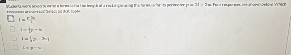 Students were asked to write a formula for the length of a rectangle using the formula for its perimeter, p=2l+2w. Four responses are shown below. Which
responses are correct? Select all that apply.
l= (p-2w)/2 
l= 1/2 p-w
l= 1/2 (p-2w)
l=p-w