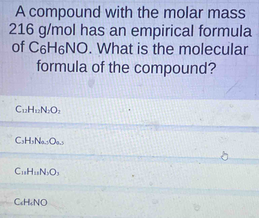 A compound with the molar mass
216 g/mol has an empirical formula
of C_6H_6NO. What is the molecular
formula of the compound?
C_12H_12N_2O_2
C_3H_3N_0.5O_0.5
C_18H_18N_3O_3
C_6H_6NO