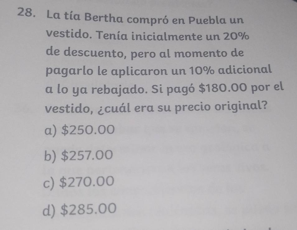 La tía Bertha compró en Puebla un
vestido. Tenía inicialmente un 20%
de descuento, pero al momento de
pagarlo le aplicaron un 10% adicional
a lo ya rebajado. Si pagó $180.00 por el
vestido, ¿cuál era su precio original?
a) $250.00
b) $257.00
c) $270.00
d) $285.00