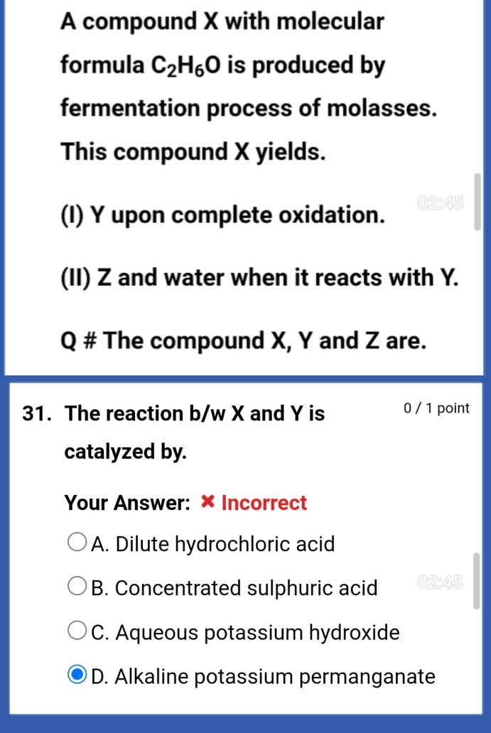 A compound X with molecular
formula C_2H_6O is produced by
fermentation process of molasses.
This compound X yields.
(I) Y upon complete oxidation. 02; 45
(II) Z and water when it reacts with Y.
Q # The compound X, Y and Z are.
31. The reaction b/w X and Y is 0 / 1 point
catalyzed by.
Your Answer: × Incorrect
A. Dilute hydrochloric acid
B. Concentrated sulphuric acid 02:45
C. Aqueous potassium hydroxide
D. Alkaline potassium permanganate