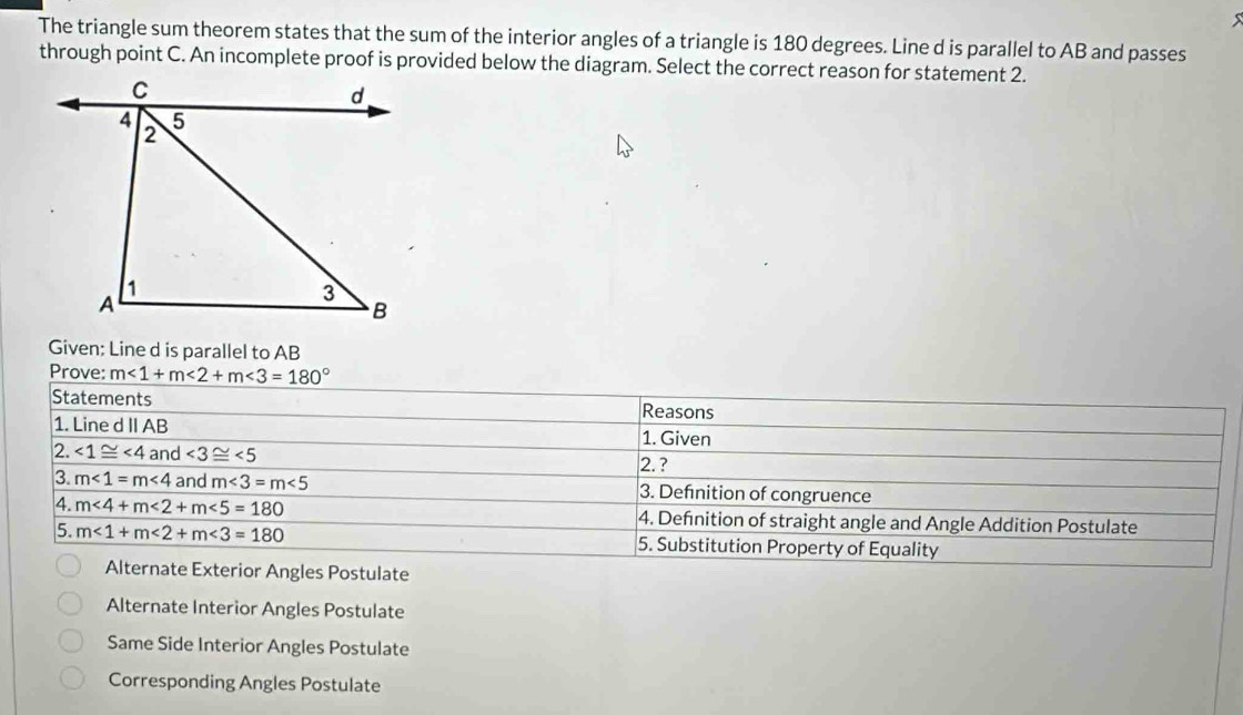 The triangle sum theorem states that the sum of the interior angles of a triangle is 180 degrees. Line d is parallel to AB and passes
through point C. An incomplete proof is provided below the diagram. Select the correct reason for statement 2.
Given: Line d is parallel to AB
Prove: m<1+m<2+m<3=180°
Statements Reasons
1. Line d II AB 1. Given
2. ∠ 1≌ ∠ 4 and ∠ 3≌ ∠ 5
2. ?
3. m∠ 1=m∠ 4 and m∠ 3=m∠ 5 3. Defnition of congruence
4. m∠ 4+m∠ 2+m∠ 5=180 4. Definition of straight angle and Angle Addition Postulate
5. m<1+m<2+m<3=180 5. Substitution Property of Equality
Alternate Exterior Angles Postulate
Alternate Interior Angles Postulate
Same Side Interior Angles Postulate
Corresponding Angles Postulate