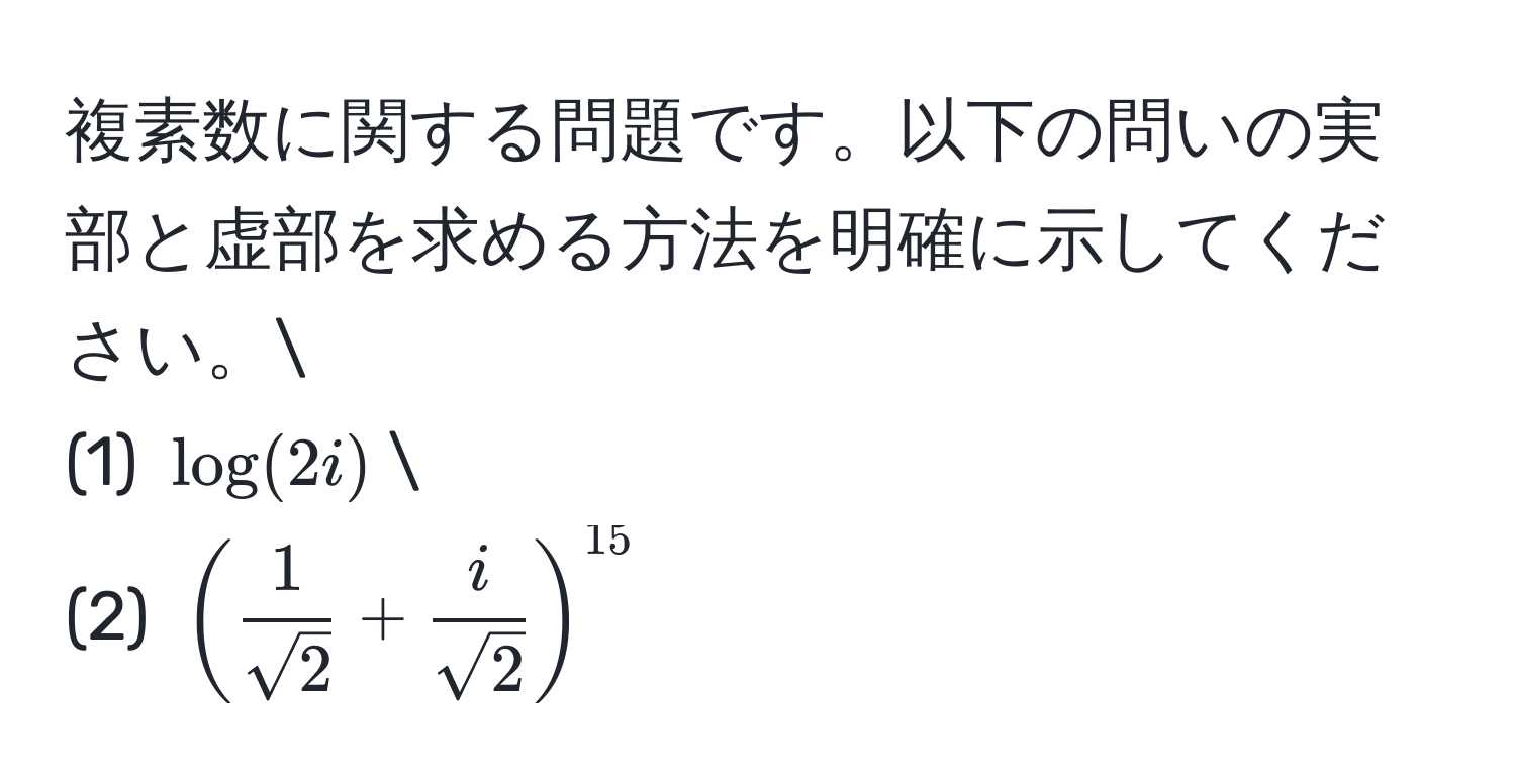 複素数に関する問題です。以下の問いの実部と虚部を求める方法を明確に示してください。
(1) $log(2i)$
(2) $( 1/sqrt(2)  +  i/sqrt(2) )^15$