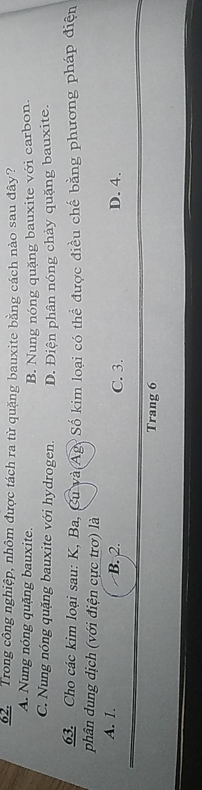 Trong công nghiệp, nhôm được tách ra từ quặng bauxite bằng cách nào sau đây?
A. Nung nóng quặng bauxite.
B. Nung nóng quặng bauxite với carbon.
C. Nung nóng quặng bauxite với hydrogen. D. Điện phân nóng chảy quặng bauxite.
63. Cho các kim loại sau: K, Ba, Cu và Ag Số kim loại có thể được điều chế bằng phương pháp điện
phân dung dịch (với điện cực trơ) là
A. 1. B. 2.
C. 3. D. 4.
Trang 6
