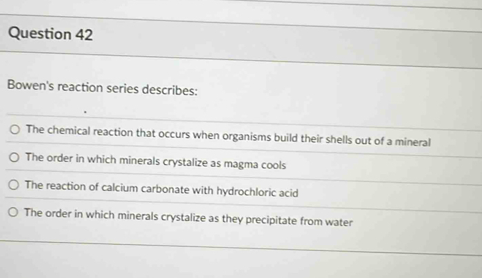 Bowen's reaction series describes:
The chemical reaction that occurs when organisms build their shells out of a mineral
The order in which minerals crystalize as magma cools
The reaction of calcium carbonate with hydrochloric acid
The order in which minerals crystalize as they precipitate from water