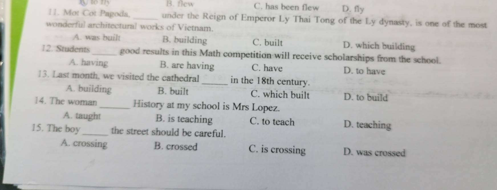 B to mly B. flew C. has been flew D. fly
11. Mot Cot Pagoda. _under the Reign of Emperor Ly Thai Tong of the Ly dynasty, is one of the most
wonderful architectural works of Vietnam.
A. was built B. building C. built D. which building
12. Students_ good results in this Math competition will receive scholarships from the school.
A. having B. are having C. have D. to have
13. Last month, we visited the cathedral _in the 18th century.
A. building B. built C. which built D. to build
14. The woman _History at my school is Mrs Lopez.
A. taught B. is teaching C. to teach D. teaching
15. The boy_ the street should be careful.
A. crossing B. crossed C. is crossing D. was crossed
