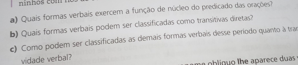 ninhos com 
a) Quais formas verbais exercem a função de núcleo do predicado das orações? 
b) Quais formas verbais podem ser classificadas como transitivas diretas? 
c) Como podem ser classificadas as demais formas verbais desse período quanto à tran 
vidade verbal? 
me oblíguo lhe aparece duas :