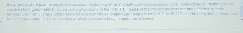 Body temperature is an example of a circadian rhythm—a 24-hr internally controlled biological cycle. Many circadian rhythms can be 
modeled by triganometric functions. Find a function T of the form T(1)=acos at that models the increase and decrease in body. "I et t he measured in bours and 
temperature from average temperature for a person whose temperature ranges from 97 || In 99.2°F
let L=6 correspond to 4 A.u., the time at which a person's body temperature is lowest.