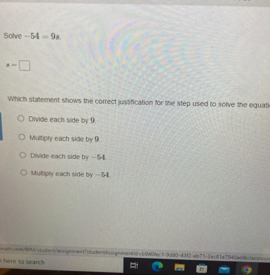 Solve -54=9s.
s=□
Which statement shows the correct justification for the step used to solve the equati
Divide each side by 9.
Multiply each side by 9.
Divide each side by -54.
Multiply each side by -54.
math.com/BIM/student/assignment7studentAssignmentId=b940fec1-9d80-43f2-ab71-3ac81e7940ad&classroon
here to search