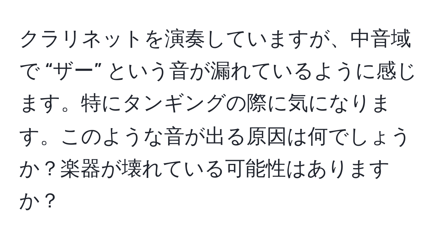 クラリネットを演奏していますが、中音域で “ザー” という音が漏れているように感じます。特にタンギングの際に気になります。このような音が出る原因は何でしょうか？楽器が壊れている可能性はありますか？