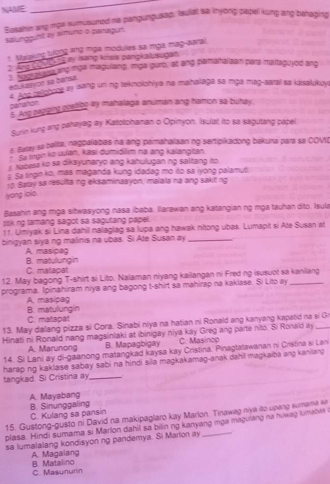 NAVE
Basahim ang mga sumusumed he pangungusap. Isula sa nyong papel kung lang behaging
salungguft ay simuns o panagun.
1. Maaking tưong ang mga modules sa mga mag-aaral.
2. Ang COMD 1s ay Isang kirisis pangkalusugan
3. Magval alsa ang mga magulang, mga gurro, at ang pamahalean para maitaguyod ang
edukasyon sa bansa.
4. Ang cailghtne ay isang uni ng teknollohiya na mahalaga sa mga mag-aaral sa kasalukuy
partation
5. Ang papiging positibo ay mahallaga anuman ang hamon sa buhay.
Surin kung ang pahayag ay Katotohanan o Opinyon. Isulat ito sa sagutang papel
6. Buray sa balifa, nagpelabas na ang pamahalaan ng sertipikadong bakuna para sa COVI
Sa tngin ko uulan, kasi dumidilim na ang kalangitan.
s Nabasa ko sa diksyuharyo ang kahulugan ng salitang ito.
§. Sa tingin ko, mas maganda kung idadag mo ito sa iyong palamuti
rg. Baray sa resulta ng eksaminasyon, malala na ang sakit rig
iyong lolo.
Basahin ang mga sitwasyong nasa ibaba. llarawan ang katangian ng mga tauhan dito. Isula
tiik ng tamang sagot sa sagutang papel.
11. Umiyak si Lina dahill nalaglag sa lupa ang hawak nitong ubas. Lumapit si Ate Susan at
binigyan siya ng malinis na ubas. Si Ate Susan ay _、
A. masipag
B. matullungin
C. matapat
12. May bagong T-shirt si Lito. Nalaman niyang kailangan ni Fred ng isusuot sa kanilang
programa. Ipiinahiram niya ang bagong t-shirt sa mahirap na kaklase. Si Lito ay_
A. masipag
B. matulungin
C. matapat
13. May dalang pizza si Cora. Sinabi niya na hatian ni Ronald ang kanyang kapatid na si Gr
Hinati ni Ronald nang magsinlaki at ibinigay niya kay Greg ang parte nito. Si Ronald ay_
A. Marunong B. Mapagbigay C. Masinop
14. Si Lani ay di-gaanong matangkad kaysa kay Cristina. Pinagtatawanan ni Cristina si Lan
harap ng kaklase sabay sabi na hindi sila magkakamag-anak dahil magkaiba ang kanilang 
tangkad. Si Cristina ay_ 、
A. Mayabang
B. Sinunggaling
C. Kulang sa pansin
15. Gustong-gusto ni David na makipaglaro kay Marlon. Tinawag niya ito upang sumama sa
plasa. Hindi sumama si Marlon dahil sa bilin ng kanyang mga magulang na huwag lumabas 
sa lumalalang kondisyon ng pandemya. Si Marlon ay
A. Magalang
B. Matalino
C. Masunurin