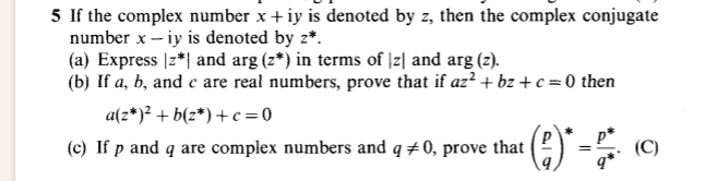 If the complex number x+iy is denoted by z, then the complex conjugate 
number x - iy is denoted by z^*. 
(a) Express |z^*| and arg(z^*) in terms of |z| and arg(z). 
(b) If a, b, and c are real numbers, prove that if az^2+bz+c=0 then
a(z^*)^2+b(z^*)+c=0
(c) If p and q are complex numbers and q!= 0 , prove that ( p/q )^*= (p^*)/q^* .(C)