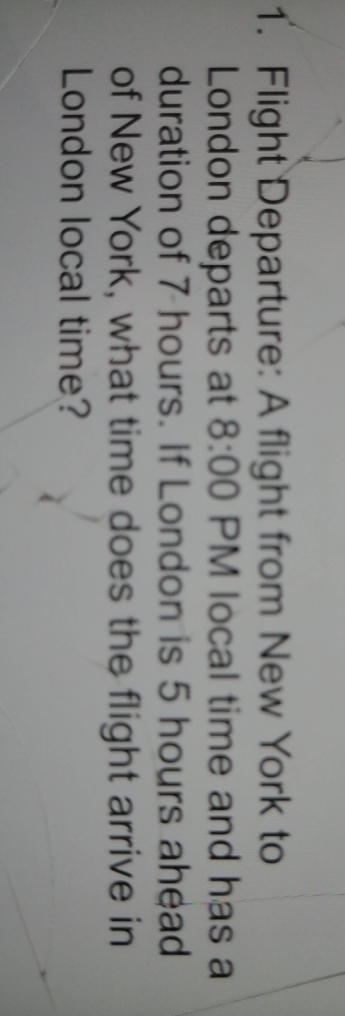 Flight Departure: A flight from New York to 
London departs at 8:00 PM local time and has a 
duration of 7 hours. If London is 5 hours ahead 
of New York, what time does the flight arrive in 
London local time?