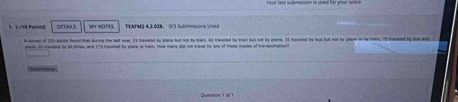 Your last submission is used for your score 
1. [~/10 Points] DETAILS MY NOTES TEAFM2 4.2.028. 0/3 Submissions Used 
A survey of 250 soula found that during the last year, 53 traveled by plane but not by train, 60 traveled by train but not by plane, 35 traveled by bux but not by plane or by tram. 25 travelled by but and 
piane, 40 fraveled by all three, and 17% traveled by plane or train. How many did not travel by any of these modes of transportation? 
uberia Amume 
Question 1 of 1