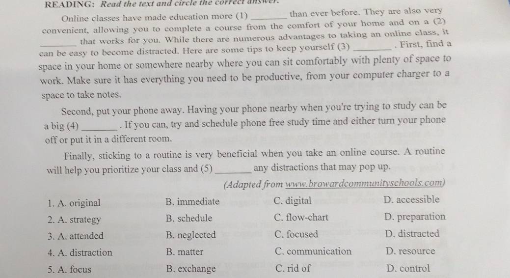 READING: Read the text and circle the correct answer.
Online classes have made education more (1) _than ever before. They are also very
convenient, allowing you to complete a course from the comfort of your home and on a (2)
that works for you. While there are numerous advantages to taking an online class, it
can be easy to become distracted. Here are some tips to keep yourself (3) _. First, find a
space in your home or somewhere nearby where you can sit comfortably with plenty of space to
work. Make sure it has everything you need to be productive, from your computer charger to a
space to take notes.
Second, put your phone away. Having your phone nearby when you're trying to study can be
a big (4) _. If you can, try and schedule phone free study time and either turn your phone
off or put it in a different room.
Finally, sticking to a routine is very beneficial when you take an online course. A routine
will help you prioritize your class and (5) _any distractions that may pop up.
(Adapted from www.browardcommunityschools.com)
1. A. original B. immediate C. digital D. accessible
2. A. strategy B. schedule C. flow-chart D. preparation
3. A. attended B. neglected C. focused D. distracted
4. A. distraction B. matter C. communication D. resource
5. A. focus B. exchange C. rid of D. control