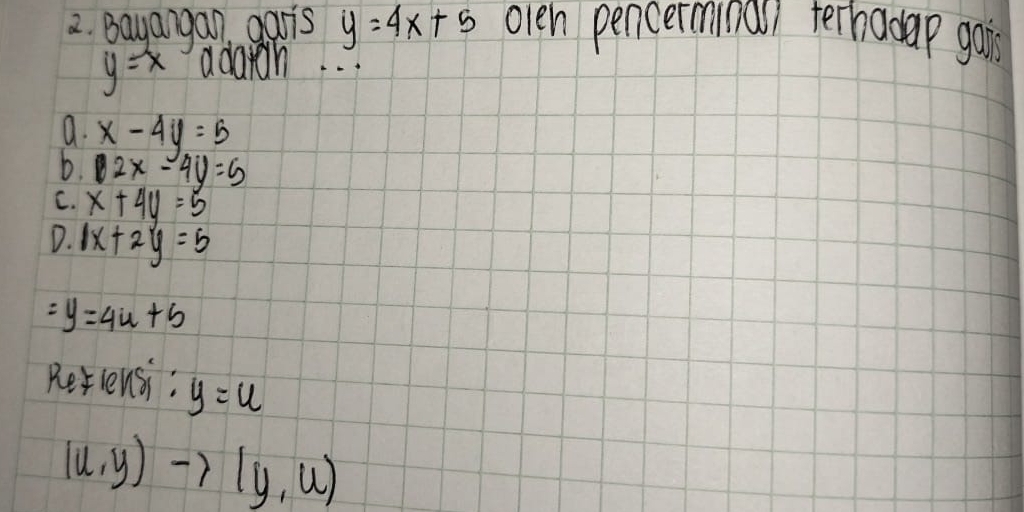 Bayangan garis y=4x+5 olen pencerminal terhadap gain
y=x adaih. . .
a. x-4y=5
b. 12x-4y=5
C. x+4y=5
D. 1x+2y=5
=y=4u+5
Rerlensi: y=u
(u,y)to (y,u)