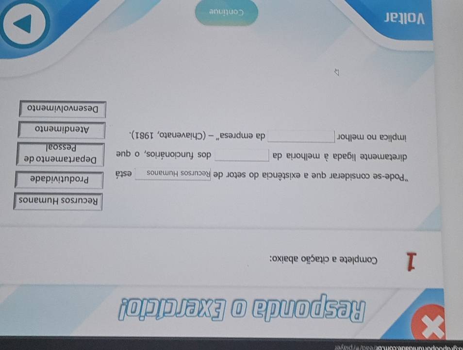 Responda o Exercício! 
1 Complete a citação abaixo: 
Recursos Humanos 
'Pode-se considerar que a existência do setor de Recursos Humanos está Produtividade 
diretamente ligada à melhoria da x_1+x_2= □ /□   dos funcionários, o que Departamento de 
Pessoal 
implica no melhor □ da empresa” - (Chiavenato, 1981). Atendimento 
Desenvolvimento 
Voltar 
Continue