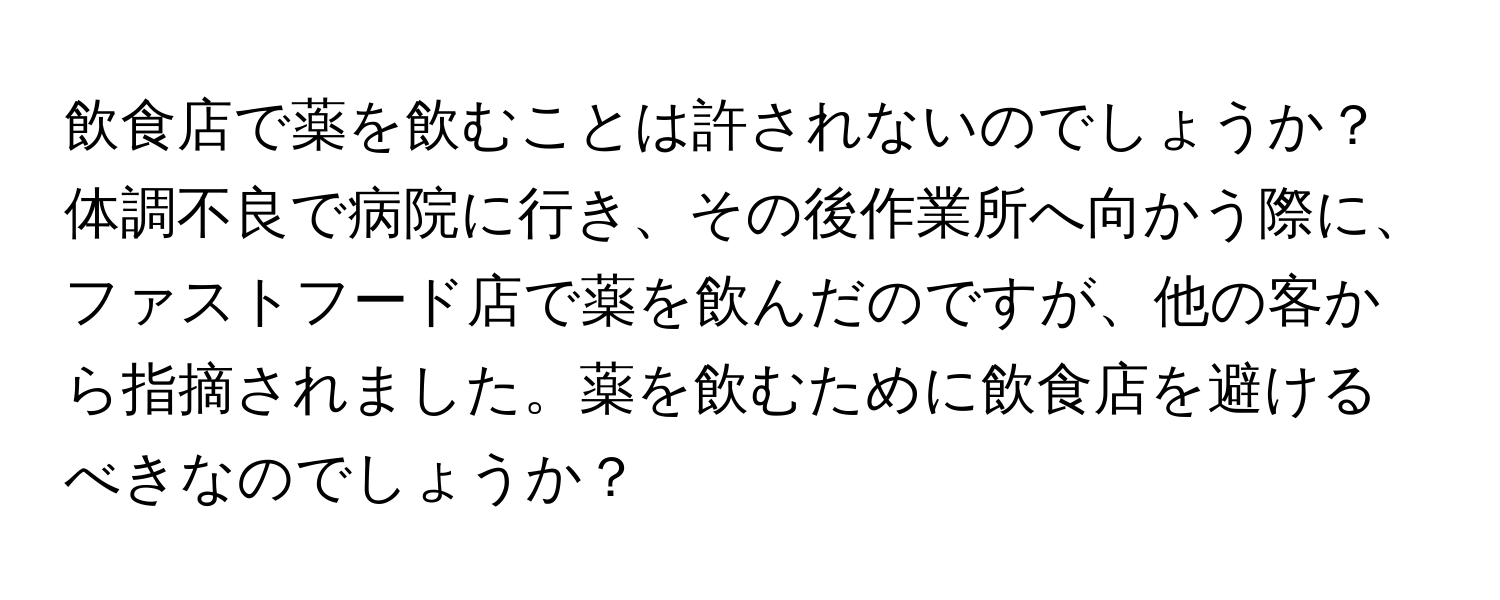 飲食店で薬を飲むことは許されないのでしょうか？体調不良で病院に行き、その後作業所へ向かう際に、ファストフード店で薬を飲んだのですが、他の客から指摘されました。薬を飲むために飲食店を避けるべきなのでしょうか？