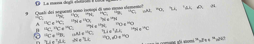 D La massa degli elettroni e clca 
9 Quali dei seguenti sono isotopi di uno stesso elemento? A1; ^16O; ^7Li; ^7_3Li; _8O; 7N.
^12C; ^15N; ^15O; ^14N; ^14C; ^12B; ^13C ； 13
A^(12)C e^(14)C; ^15Ne^(15)O; ^7Ne^(14)N
B^(12)C, ^13Ce^(14)C; ^14Ne^(15)N; ^15Oe^(16)O^(14)Ne^(14)C^(12)Ce^(12)B 13Al e^(13)C; 71 ie^7_3L i:
n 7Li e^7 I 1°; 7N e ⁷Li; ^15O,_8Oe^(16)O
o in comune gli atomi ⁵*26Fe e 58 N i?