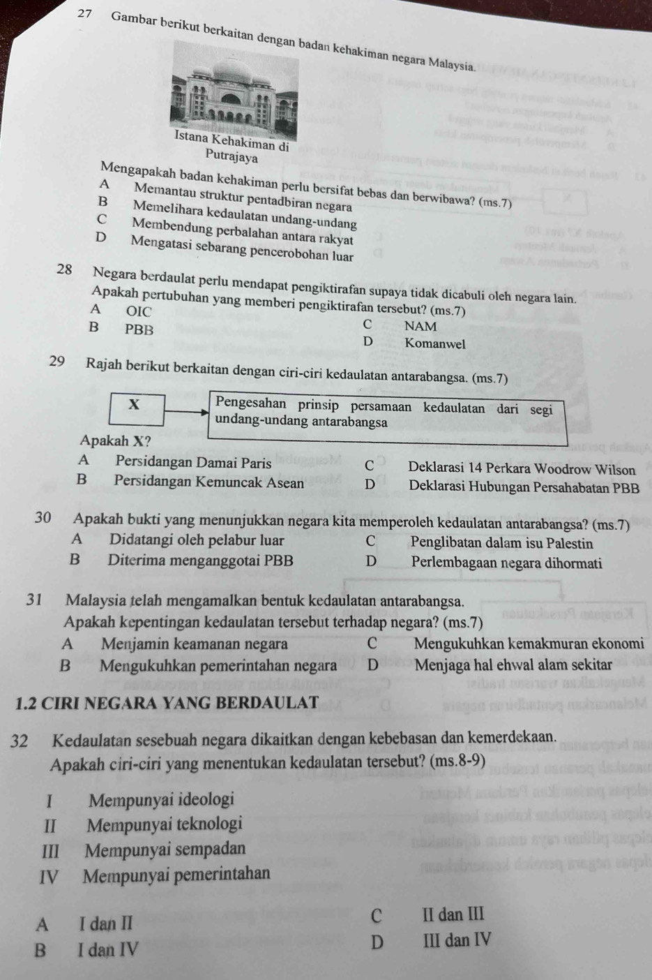 Gambar berikut berkaitan dan kehakiman negara Malaysia
Putrajaya
Mengapakah badan kehakiman perlu bersifat bebas dan berwibawa? (ms.7)
A Memantau struktur pentadbiran negara
B Memelihara kedaulatan undang-undang
C Membendung perbalahan antara rakyat
D Mengatasi sebarang pencerobohan luar
28 Negara berdaulat perlu mendapat pengiktirafan supaya tidak dicabuli oleh negara lain.
Apakah pertubuhan yang memberi pengiktirafan tersebut? (ms.7)
A OIC
C       NAM
B PBB D Komanwel
29 Rajah berikut berkaitan dengan ciri-ciri kedaulatan antarabangsa. (ms.7)
X Pengesahan prinsip persamaan kedaulatan dari segi
undang-undang antarabangsa
Apakah X?
A Persidangan Damai Paris C Deklarasi 14 Perkara Woodrow Wilson
B Persidangan Kemuncak Asean D Deklarasi Hubungan Persahabatan PBB
30 Apakah bukti yang menunjukkan negara kita memperoleh kedaulatan antarabangsa? (ms.7)
A Didatangi oleh pelabur luar C Penglibatan dalam isu Palestin
B Diterima menganggotai PBB D Perlembagaan negara dihormati
31 Malaysia telah mengamalkan bentuk kedaulatan antarabangsa.
Apakah kepentingan kedaulatan tersebut terhadap negara? (ms.7)
A Menjamin keamanan negara C Mengukuhkan kemakmuran ekonomi
B Mengukuhkan pemerintahan negara D Menjaga hal ehwal alam sekitar
1.2 CIRI NEGARA YANG BERDAULAT
32 Kedaulatan sesebuah negara dikaitkan dengan kebebasan dan kemerdekaan.
Apakah ciri-ciri yang menentukan kedaulatan tersebut? (ms.8-9)
I Mempunyai ideologi
II Mempunyai teknologi
III Mempunyai sempadan
IV Mempunyai pemerintahan
A I dan II C II dan III
B I dan IV D III dan IV