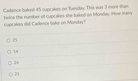 Cadence baked 45 cupcakes on Tuesday. This was 3 more than
twice the number of cupcakes she baked on Monday. How many
cupcakes did Cadence bake on Monday?
25
14
24
21