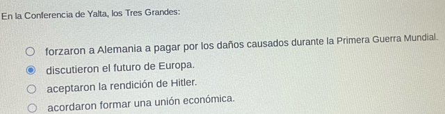 En la Conferencia de Yalta, los Tres Grandes:
forzaron a Alemania a pagar por los daños causados durante la Primera Guerra Mundial.
discutieron el futuro de Europa.
aceptaron la rendición de Hitler.
acordaron formar una unión económica.