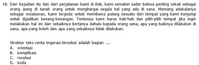 Dari kejadian itu dan dari perjalanan kami di Bali, kami semakin sadar bahwa penting sekali sebagai
orang asing di tanah orang untuk menghargai segala hal yang ada di sana. Memang adakalanya
sebagai wisatawan, kami tergoda untuk membawa pulang sesuatu dari tempat yang kami kunjungi
untuk dijadikan kenang-kenangan. Tentunya kami harus hati-hati dan pilih-pilih tempat jika ingin
melakukan hal ini dan sebaiknya bertanya dahulu kepada orang sana, apa yang baiknya dilakukan di
sana, apa yang boleh dan apa yang sebaiknya tidak dilakukan.
Struktur teks cerita inspirasi tersebut adalah bagian ....
A. orientasi
B. komplikasi
C. resolusi
D. koda