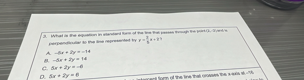 What is the equation in standard form of the line that passes through the point (2,-2) and is
perpendicular to the line represented by y= 2/5 x+2 ？
A. -5x+2y=-14
B. -5x+2y=14
C. 5x+2y=-6
D. 5x+2y=6
forcent form of the line that crosses the x-axis at −16