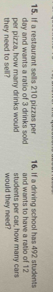 If a restaurant sells 210 pizzas per 16. If a driving school has 492 students 
day and wants a ratio of 3 drinks sold and wants to have a ratio of 12
per pizza, how many drinks would students per car, how many cars 
they need to sell? would they need?