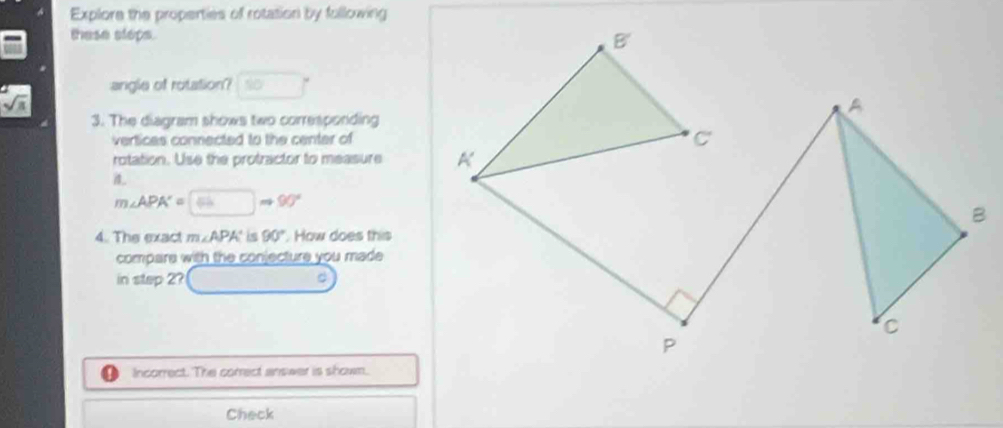 Explore the properties of rotation by fullowing 
these steps. 
angle of rotation? □° □ 
sqrt(a)
3. The diagram shows two corresponding 
vertices connected to the center of 
rotation. Use the protractor to measure 
it
m∠ APA'=□ m90°
4. The exact m∠ APA° is 90° How does this 
compare with the conjecture you made 
in step 2? _ ^circ 
Incorrect. The correct answer is shown. 
Check