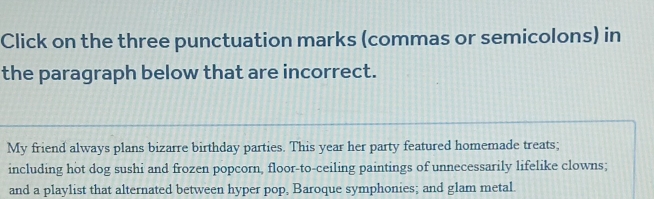 Click on the three punctuation marks (commas or semicolons) in 
the paragraph below that are incorrect. 
My friend always plans bizarre birthday parties. This year her party featured homemade treats; 
including hot dog sushi and frozen popcorn, floor-to-ceiling paintings of unnecessarily lifelike clowns; 
and a playlist that alternated between hyper pop, Baroque symphonies; and glam metal.