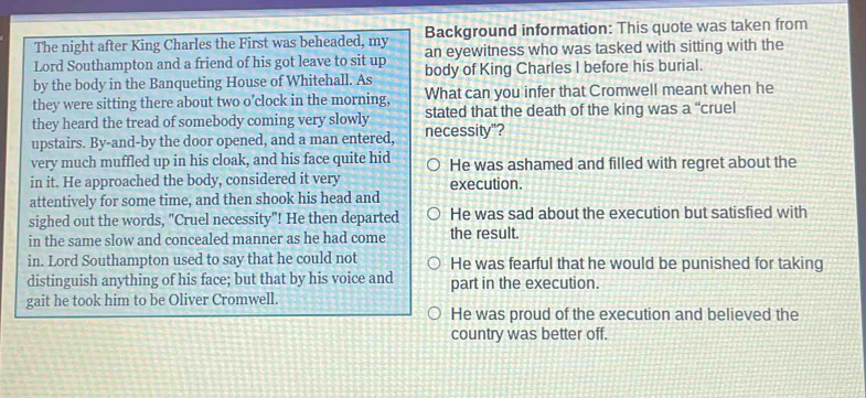 The night after King Charles the First was beheaded, my Background information: This quote was taken from
Lord Southampton and a friend of his got leave to sit up an eyewitness who was tasked with sitting with the
by the body in the Banqueting House of Whitehall. As body of King Charles I before his burial.
they were sitting there about two o'clock in the morning, What can you infer that Cromwell meant when he
they heard the tread of somebody coming very slowly stated that the death of the king was a “cruel
upstairs. By-and-by the door opened, and a man entered, necessity"?
very much muffled up in his cloak, and his face quite hid He was ashamed and filled with regret about the
in it. He approached the body, considered it very execution.
attentively for some time, and then shook his head and
sighed out the words, "Cruel necessity"! He then departed He was sad about the execution but satisfied with
in the same slow and concealed manner as he had come the result.
in. Lord Southampton used to say that he could not He was fearful that he would be punished for taking
distinguish anything of his face; but that by his voice and part in the execution.
gait he took him to be Oliver Cromwell.
He was proud of the execution and believed the
country was better off.