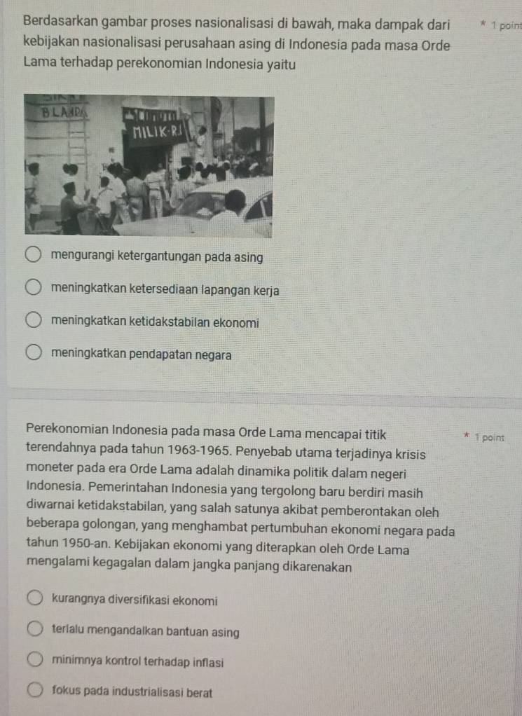 Berdasarkan gambar proses nasionalisasi di bawah, maka dampak dari 1 point
kebijakan nasionalisasi perusahaan asing di Indonesia pada masa Orde
Lama terhadap perekonomian Indonesia yaitu
mengurangi ketergantungan pada asing
meningkatkan ketersediaan lapangan kerja
meningkatkan ketidakstabilan ekonomi
meningkatkan pendapatan negara
Perekonomian Indonesia pada masa Orde Lama mencapai titik 1 point
terendahnya pada tahun 1963-1965. Penyebab utama terjadinya krisis
moneter pada era Orde Lama adalah dinamika politik dalam negeri
Indonesia. Pemerintahan Indonesia yang tergolong baru berdiri masih
diwarnai ketidakstabilan, yang salah satunya akibat pemberontakan oleh
beberapa golongan, yang menghambat pertumbuhan ekonomi negara pada
tahun 1950-an. Kebijakan ekonomi yang diterapkan oleh Orde Lama
mengalami kegagalan dalam jangka panjang dikarenakan
kurangnya diversifikasi ekonomi
terialu mengandalkan bantuan asing
minimnya kontrol terhadap inflasi
fokus pada industrialisasi berat