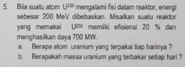 Bila suatu atom U^(226) mengalami fisi dalam reaktor, energi 
sebesar 200 MeV dibebaskan. Misaikan suatu reaktor 
yang memakai UPM memilki efisiensi 20 % dan 
menghasilkan daya 700 MW. 
a. Berapa atom uranium yang terpakai tiap harinya ? 
b. Berapakah massa uranium yang terbakar setiap hari ?