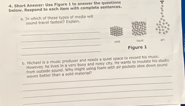 Short Answer: Use Figure 1 to answer the questions
below. Respond to each item with complete sentences.
a. In which of these types of media will
sound travel fastest? Explain.
_
_
_
solid liquid gas
_
Figure 1
b. Michael is a music producer and needs a quiet space to record his music.
However, he lives In a very busy and noisy city. He wants to insulate his studio
from outside sound. Why might using foam with air pockets slow down sound
_
waves better than a solid material?
_
_
_