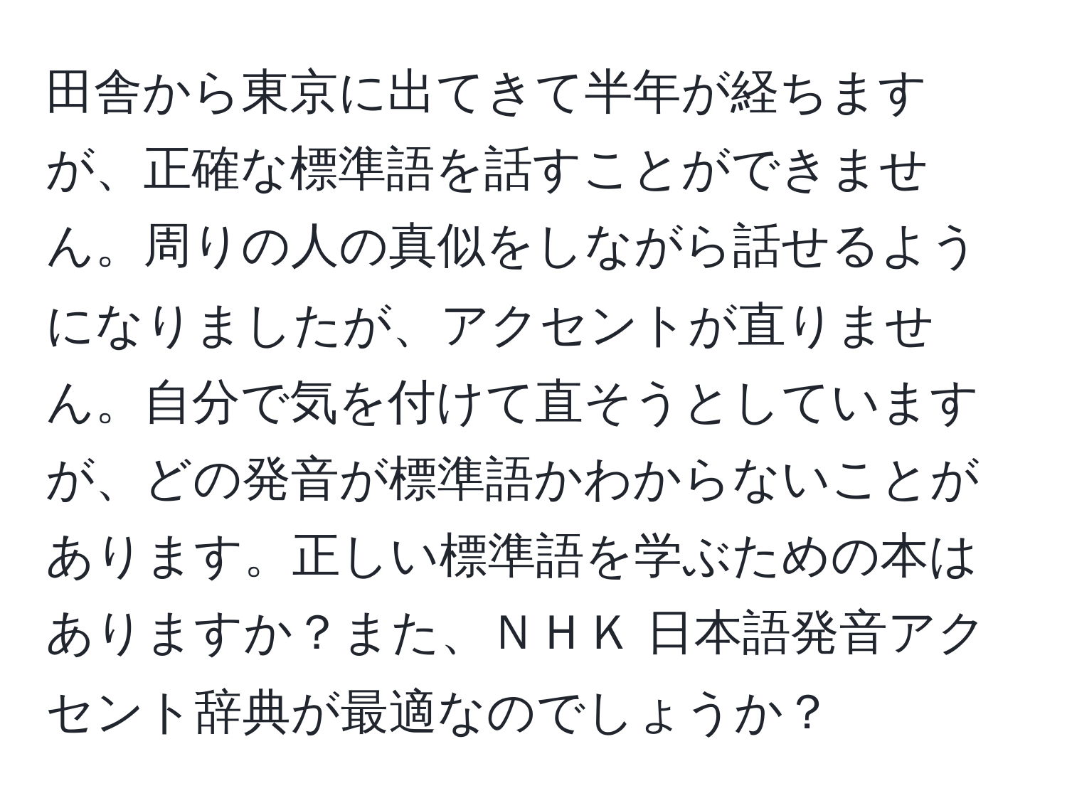 田舎から東京に出てきて半年が経ちますが、正確な標準語を話すことができません。周りの人の真似をしながら話せるようになりましたが、アクセントが直りません。自分で気を付けて直そうとしていますが、どの発音が標準語かわからないことがあります。正しい標準語を学ぶための本はありますか？また、ＮＨＫ 日本語発音アクセント辞典が最適なのでしょうか？