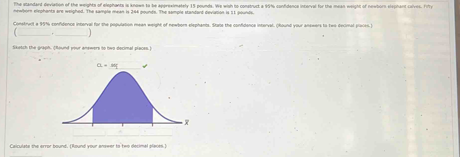 The standard deviation of the weights of elephants is known to be approximately 15 pounds. We wish to construct a 95% confidence interval for the mean weight of newborn elephant calves. Fifty
newborn elephants are weighed. The sample mean is 244 pounds. The sample standard deviation is 11 pounds.
Construct a 95% confidence interval for the population mean weight of newborn elephants. State the confidence interval. (Round your answers to two decimal places.)
__.
Sketch the graph. (Round your answers to two decimal places.)
Calculate the error bound. (Round your answer to two decimal places.)