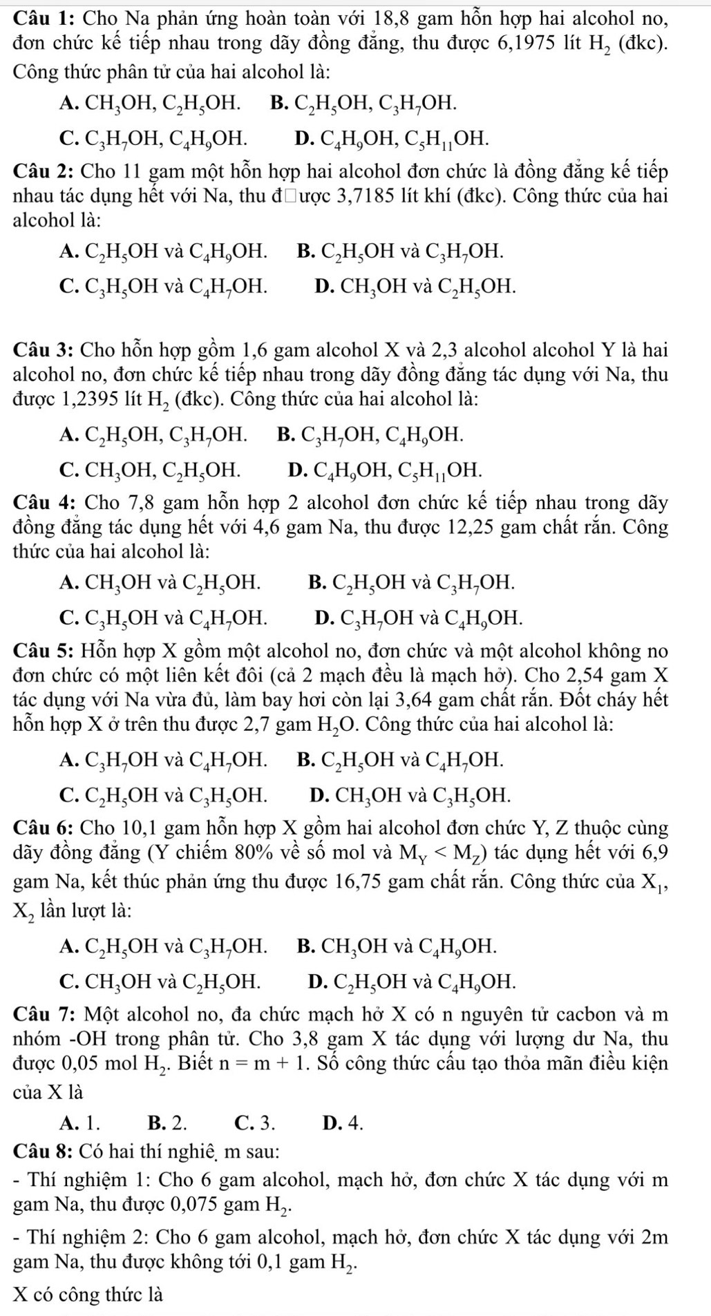 Cho Na phản ứng hoàn toàn với 18,8 gam hỗn hợp hai alcohol no,
đơn chức kế tiếp nhau trong dãy đồng đẳng, thu được 6,1975 lít H_2 (đkc).
Công thức phân tử của hai alcohol là:
A. CH_3OH,C_2H_5OH. B. C_2H_5OH,C_3H_7OH.
C. C_3H_7OH,C_4H_9OH. D. C_4H_9OH,C_5H_11OH.
Câu 2: Cho 11 gam một hỗn hợp hai alcohol đơn chức là đồng đẳng kế tiếp
nhau tác dụng hết với Na, thu đưược 3,7185 lít khí (đkc). Công thức của hai
alcohol là:
A. C_2H_5OH và C_4H_9OH. B. C_2H_5OH và C_3H_7OH.
C. C_3H_5 OH và C_4H_7OH. D. CH_3OH và C_2H_5OH.
Câu 3: Cho hỗn hợp gồm 1,6 gam alcohol X và 2,3 alcohol alcohol Y là hai
alcohol no, đơn chức kế tiếp nhau trong dãy đồng đẳng tác dụng với Na, thu
được 1,2395 lít H_2(dkc). Công thức của hai alcohol là:
A. C_2H_5OH,C_3H_7OH. B. C_3H_7OH,C_4H_9OH.
C. CH_3OH,C_2H_5OH. D. C_4H_9OH,C_5H_11OH.
Câu 4: Cho 7,8 gam hỗn hợp 2 alcohol đơn chức kế tiếp nhau trong dãy
đồng đẳng tác dụng hết với 4,6 gam Na, thu được 12,25 gam chất rắn. Công
thức của hai alcohol là:
A. CH_3OH và C_2H_5OH. B. C_2H_5OH và C_3H_7OH.
C. C_3H_5OH và C_4H_7OH. D. C_3H_7OH và C_4H_9OH.
Câu 5: Hỗn hợp X gồm một alcohol no, đơn chức và một alcohol không no
đơn chức có một liên kết đôi (cả 2 mạch đều là mạch hở). Cho 2,54 gam X
tác dụng với Na vừa đủ, làm bay hơi còn lại 3,64 gam chất rắn. Đốt cháy hết
hỗn hợp X ở trên thu được 2,7 gam H_2O Công thức của hai alcohol là:
A. C_3H_7OH và C_4H_7OH. B. C_2H_5OH và C_4H_7OH.
C. C_2H_5OH và C_3H_5OH. D. CH_3OH và C_3H_5OH.
Câu 6: Cho 10,1 gam hỗn hợp X gồm hai alcohol đơn chức Y, Z thuộc cùng
đãy đồng đẳng (Y chiếm 80% về số mol và M_Y tác dụng hết với 6,9
gam Na, kết thúc phản ứng thu được 16,75 gam chất rắn. Công thức của Xị,
X_2 lần lượt là:
A. C_2H_5OH và C_3H_7OH. B. CH_3OH và C_4H_9OH.
C. CH_3OH và C_2H_5OH. D. C_2H_5OH và C_4H_9OH.
Câu 7: Một alcohol no, đa chức mạch hở X có n nguyên tử cacbon và m
nhóm -OH trong phân tử. Cho 3,8 gam X tác dụng với lượng dư Na, thu
được 0,05 mol H_2. Biết n=m+1. Số công thức cấu tạo thỏa mãn điều kiện
của X là
A. 1. B. 2. C. 3. D. 4.
Câu 8: Có hai thí nghiê, m sau:
- Thí nghiệm 1: Cho 6 gam alcohol, mạch hở, đơn chức X tác dụng với m
gam Na, thu được 0,075 gam H_2.
- Thí nghiệm 2: Cho 6 gam alcohol, mạch hở, đơn chức X tác dụng với 2m
gam Na, thu được không tới 0,1 gam H_2.
X có công thức là