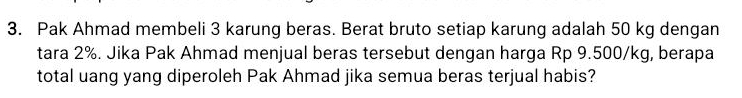 Pak Ahmad membeli 3 karung beras. Berat bruto setiap karung adalah 50 kg dengan 
tara 2%. Jika Pak Ahmad menjual beras tersebut dengan harga Rp 9.500/kg, berapa 
total uang yang diperoleh Pak Ahmad jika semua beras terjual habis?