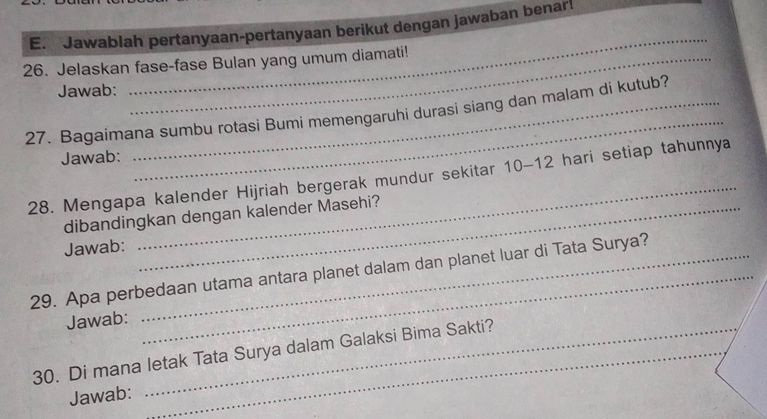 Jawablah pertanyaan-pertanyaan berikut dengan jawaban benar! 
_ 
26. Jelaskan fase-fase Bulan yang umum diamati! 
Jawab: 
_ 
27. Bagaimana sumbu rotasi Bumi memengaruhi durasi siang dan malam di kutub? 
Jawab: 
_ 
28. Mengapa kalender Hijriah bergerak mundur sekitar 10-12 hari setiap tahunnya 
dibandingkan dengan kalender Masehi? 
Jawab: 
29. Apa perbedaan utama antara planet dalam dan planet luar di Tata Surya? 
Jawab: 
30. Di mana letak Tata Surya dalam Galaksi Bima Sakti? 
Jawab: