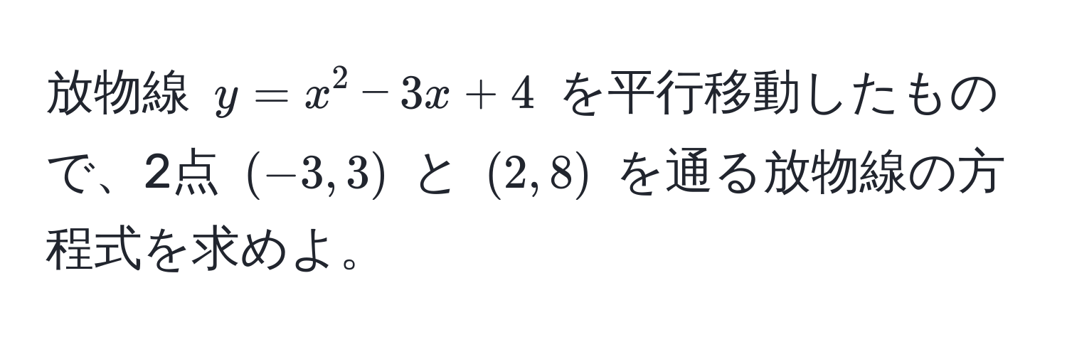 放物線 $y = x^2 - 3x + 4$ を平行移動したもので、2点 $(-3, 3)$ と $(2, 8)$ を通る放物線の方程式を求めよ。