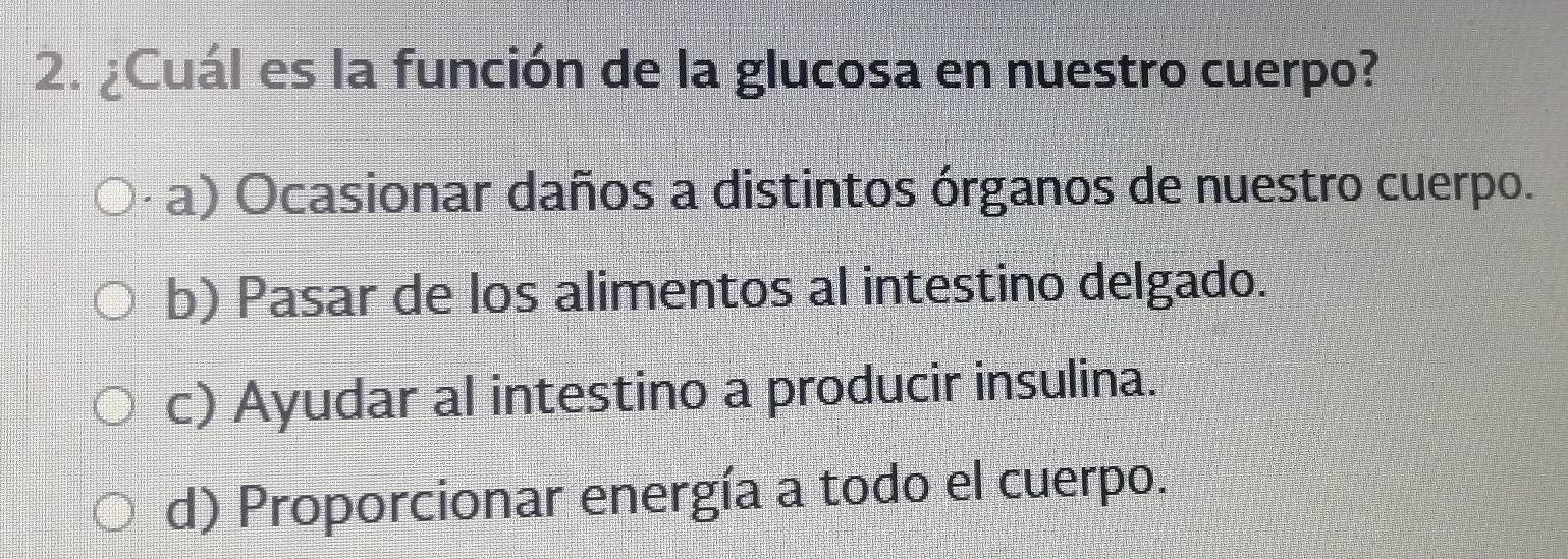 ¿Cuál es la función de la glucosa en nuestro cuerpo?
a) Ocasionar daños a distintos órganos de nuestro cuerpo.
b) Pasar de los alimentos al intestino delgado.
c) Ayudar al intestino a producir insulina.
d) Proporcionar energía a todo el cuerpo.