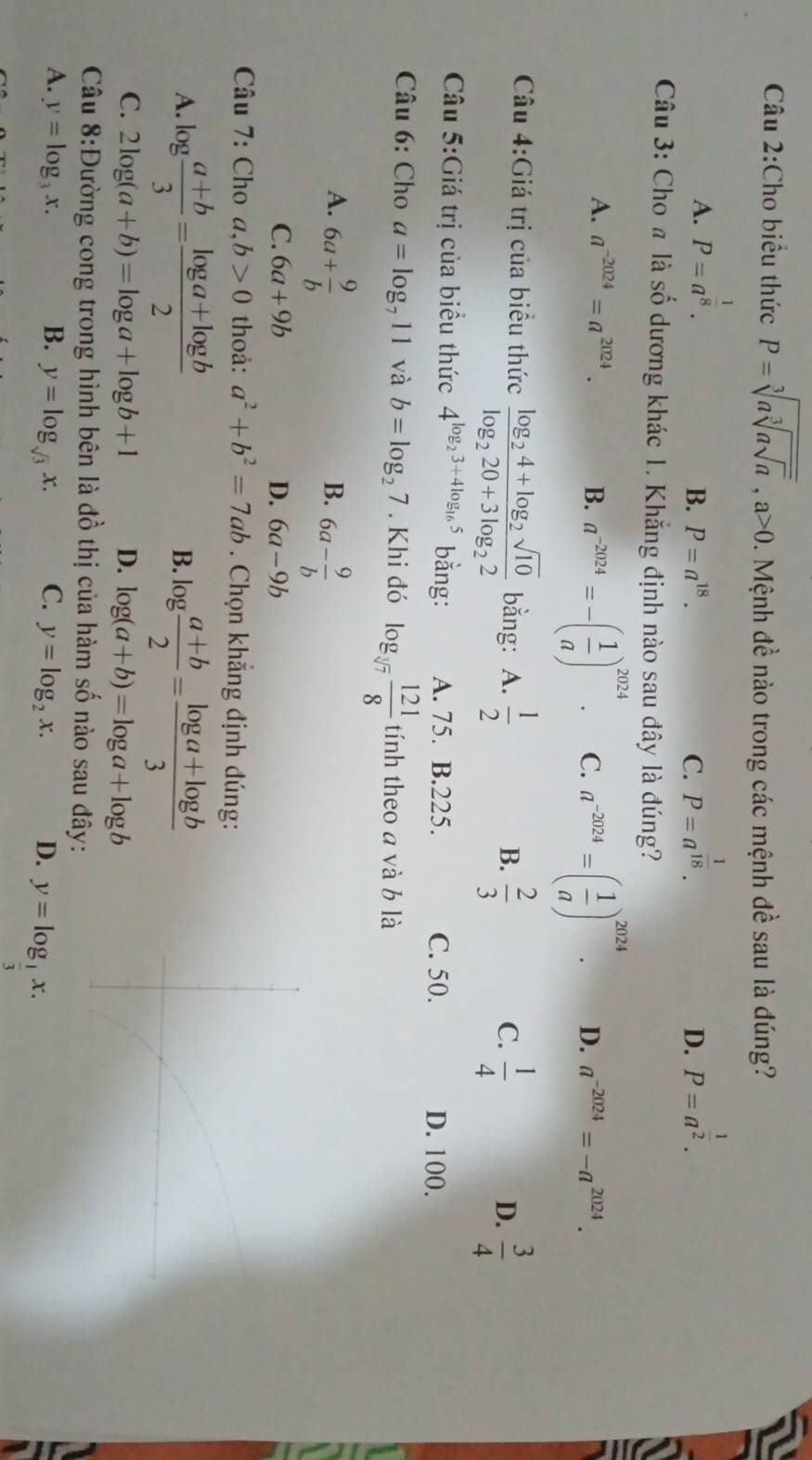 Cho biểu thức P=sqrt[3](asqrt [3]asqrt a),a>0 1. Mệnh đề nào trong các mệnh đề sau là đúng?
A. P=a^(frac 1)8. P=a^(frac 1)18. P=a^(frac 1)2.
B. P=a^(18). C. D.
Câu 3: Cho # là số dương khác 1. Khẳng định nào sau đây là đúng?
A. a^(-2024)=a^(2024). B. a^(-2024)=-( 1/a )^2024. C. a^(-2024)=( 1/a )^2024. D. a^(-2024)=-a^(2024).
Câu 4:Giá trị của biểu thức frac log _24+log _2sqrt(10)log _220+3log _22 bằng: A.  1/2   2/3 
B.
C.  1/4   3/4 
D.
Câu 5:Giá trị của biểu thức 4^(log _2)3+4log _165 bằng: A. 75. B.225. C. 50.
D. 100.
Câu 6: Cho a=log _711 và b=log _27. Khi đó log _sqrt[3](7) 121/8  tính theo a và b là
A. 6a+ 9/b 
B. 6a- 9/b 
C. 6a+9b D. 6a-9b
Câu 7: Cho a,b>0 thoả: a^2+b^2=7ab. Chọn khẳng định đúng:
A. log  (a+b)/3 = (log a+log b)/2  log  (a+b)/2 = (log a+log b)/3 
B.
C. 2log (a+b)=log a+log b+1 D. log (a+b)=log a+log b
Câu 8:Đường cong trong hình bên là đồ thị của hàm số nào sau đây:
A. y=log _3x. B. y=log _sqrt(3)x. C. y=log _2x. D. y=log _ 1/3 x.