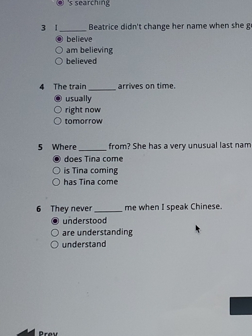 's searching
3 I_ Beatrice didn't change her name when she go
a believe
am believing
believed
4 The train _arrives on time.
usually
right now
tomorrow
5 Where _from? She has a very unusual last nam
does Tina come
is Tina coming
has Tina come
6 They never_ me when I speak Chinese.
understood
are understanding
understand
Prev