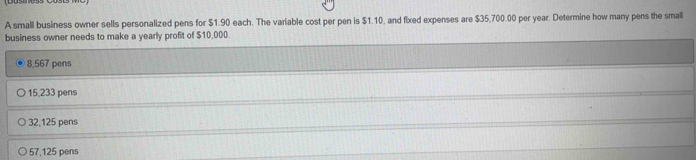 A small business owner sells personalized pens for $1.90 each. The variable cost per pen is $1.10, and fixed expenses are $35,700.00 per year. Determine how many pens the small
business owner needs to make a yearly profit of $10,000.
8,567 pens
15,233 pens
32,125 pens
57,125 pens