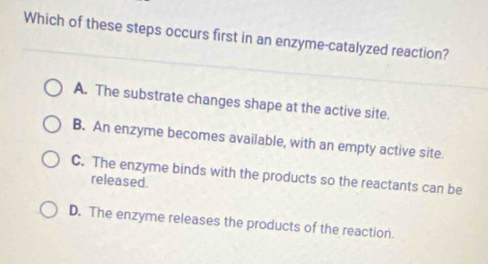 Which of these steps occurs first in an enzyme-catalyzed reaction?
A. The substrate changes shape at the active site.
B. An enzyme becomes available, with an empty active site.
C. The enzyme binds with the products so the reactants can be
released.
D. The enzyme releases the products of the reaction.