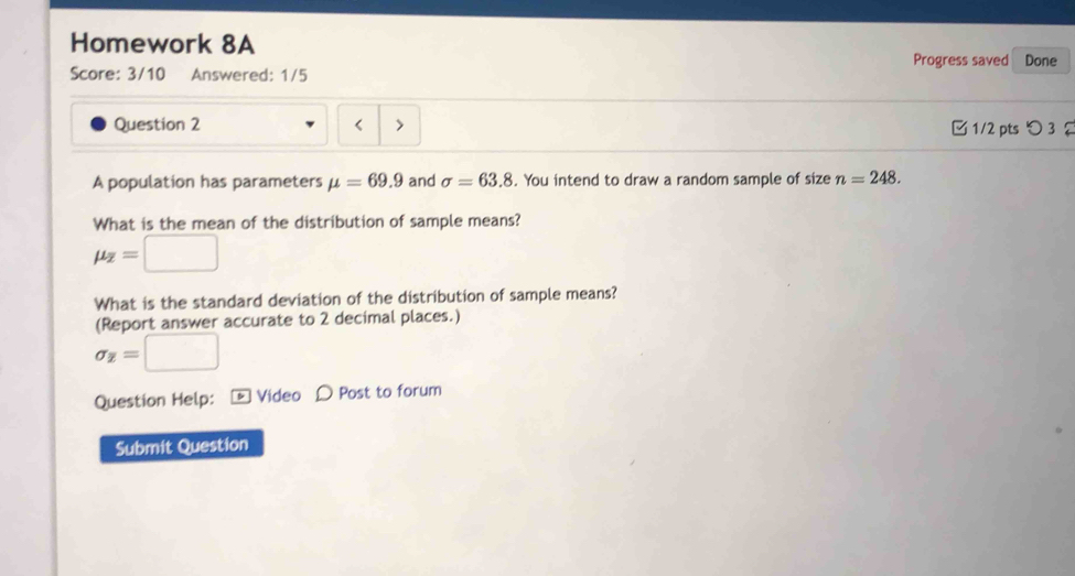 Homework 8A 
Progress saved Done 
Score: 3/10 Answered: 1/5 
Question 2 > □ 1/2 pts つ 3 2 
A population has parameters mu =69.9 and sigma =63.8. You intend to draw a random sample of size n=248. 
What is the mean of the distribution of sample means?
mu _overline z=□
What is the standard deviation of the distribution of sample means? 
(Report answer accurate to 2 decimal places.)
sigma _Z=□
Question Help: - Video D Post to forum 
Submit Question