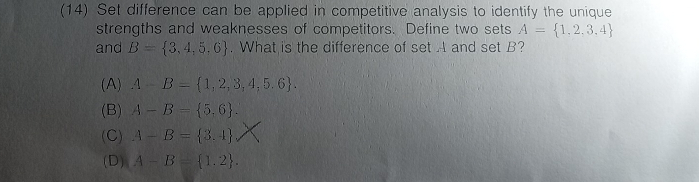 (14) Set difference can be applied in competitive analysis to identify the unique
strengths and weaknesses of competitors. Define two sets A= 1,2,3,4
and B= 3,4,5,6. What is the difference of set A and set B?
(A) A-B= 1,2,3,4,5.6.
(B) A-B= 5,6.
(C) A-B= 3.4
(D) A-B= 1,2.