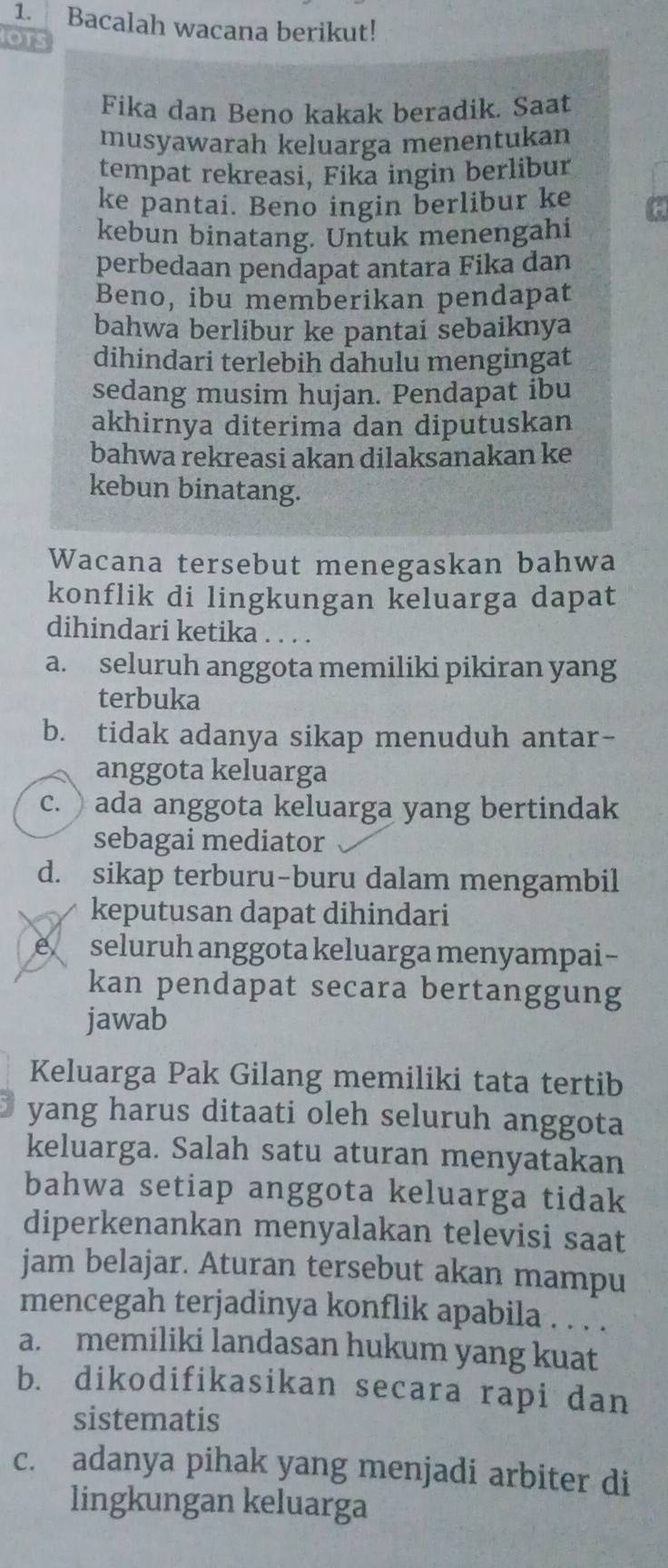 Bacalah wacana berikut!
IOTS
Fika dan Beno kakak beradik. Saat
musyawarah keluarga menentukan
tempat rekreasi, Fika ingin berlibur
ke pantai. Beno ingin berlibur ke
kebun binatang. Untuk menengahi
perbedaan pendapat antara Fika dan
Beno, ibu memberikan pendapat
bahwa berlibur ke pantai sebaiknya
dihindari terlebih dahulu mengingat
sedang musim hujan. Pendapat ibu
akhirnya diterima dan diputuskan
bahwa rekreasi akan dilaksānakan ke
kebun binatang.
Wacana tersebut menegaskan bahwa
konflik di lingkungan keluarga dapat
dihindari ketika . . . .
a. seluruh anggota memiliki pikiran yang
terbuka
b. tidak adanya sikap menuduh antar-
anggota keluarga
c. ) ada anggota keluarga yang bertindak
sebagai mediator
d. sikap terburu-buru dalam mengambil
keputusan dapat dihindari
seluruh anggota keluarga menyampai-
kan pendapat secara bertanggung
jawab
Keluarga Pak Gilang memiliki tata tertib
yang harus ditaati oleh seluruh anggota
keluarga. Salah satu aturan menyatakan
bahwa setiap anggota keluarga tidak
diperkenankan menyalakan televisi saat
jam belajar. Aturan tersebut akan mampu
mencegah terjadinya konflik apabila . . . .
a. memiliki landasan hukum yang kuat
b. dikodifikasikan secara rapi dan
sistematis
c. adanya pihak yang menjadi arbiter di
lingkungan keluarga