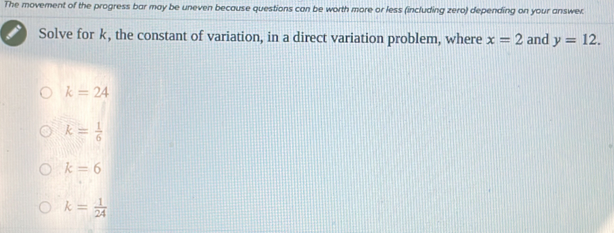 The movement of the progress bar may be uneven because questions can be worth more or less (including zero) depending on your answer.
Solve for k, the constant of variation, in a direct variation problem, where x=2 and y=12.
k=24
k= 1/6 
k=6
k= 1/24 